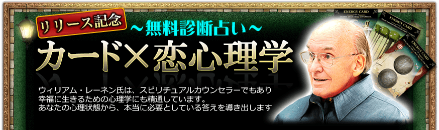 リリース記念~無料診断占い~ カード×恋心理学 ウィリアム・レーネン氏は、スピリチュアルカウンセラーでもあり幸福に生きるための心理学にも精通しています。あなたの心理状態から、本当に必要としている答えを導き出します リリース記念~無料診断占い~ カード×恋心理学 ウィリアム・レーネン氏は、スピリチュアルカウンセラーでもあり幸福に生きるための心理学にも精通しています。あなたの心理状態から、本当に必要としている答えを導き出します