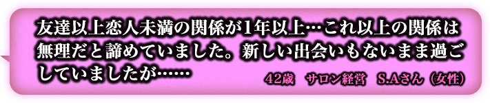 友達以上恋人未満の関係が1年以上…これ以上の関係は無理だと諦めていました。新しいdeaiもないまま過ごしていましたが…… 42歳 サロン経営 S.Aさん(女性) 友達以上恋人未満の関係が1年以上…これ以上の関係は無理だと諦めていました。新しいdeaiもないまま過ごしていましたが…… 42歳 サロン経営 S.Aさん(女性)