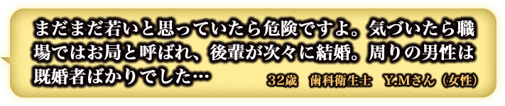 まだまだ若いと思っていたら危険ですよ。気づいたら職場ではお局と呼ばれ、後輩が次々に結婚。周りの男性は既婚者ばかりでした… 32歳 歯科衛生士 Y.Mさん(女性) まだまだ若いと思っていたら危険ですよ。気づいたら職場ではお局と呼ばれ、後輩が次々に結婚。周りの男性は既婚者ばかりでした… 32歳 歯科衛生士 Y.Mさん(女性)
