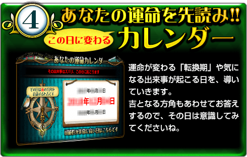 4.あなたの運命を先読み!!　この日に変わるカレンダー　運命が変わる「転換期」や気になる出来事が起こる日を、導いていきます。吉となる方角もあわせてお答えするので、その日は意識してみてくださいね。