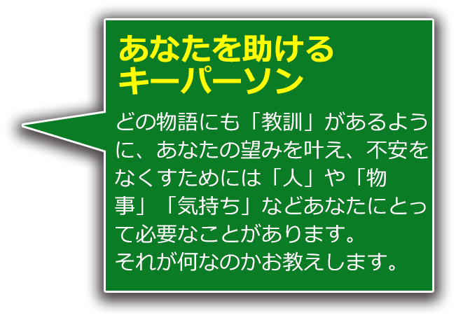 あなたを助けるキーパーソン どの物語にも「教訓」があるように、あなたの望みを叶え、不安をなくすためには「人」や「物事」「気持ち」などあなたにとって必要なことがあります。それが何なのかお教えします。