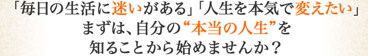 「毎日の生活に迷いがある」「人生を本気で変えたいまずは、自分の本当の人生を知ることかｒら始めませんか？」