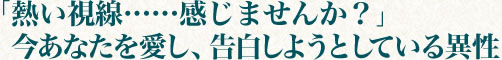 「熱い視線……感じませんか？」今あなたを愛し、告白しようとしている異性