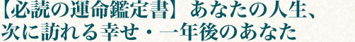 【必読の運命鑑定書】あなたの人生、次に訪れる幸せ・一年後のあなた