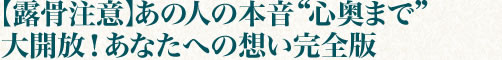 【露骨注意】あの人の本音“心奥まで”大開放！　あなたへの想い完全版