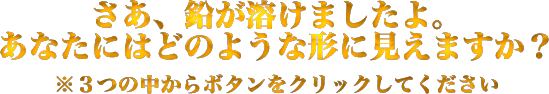 さあ、鉛が溶けましたよ。あなたにはどのような形に見えますか？　※3つの中からボタンをクリックしてください