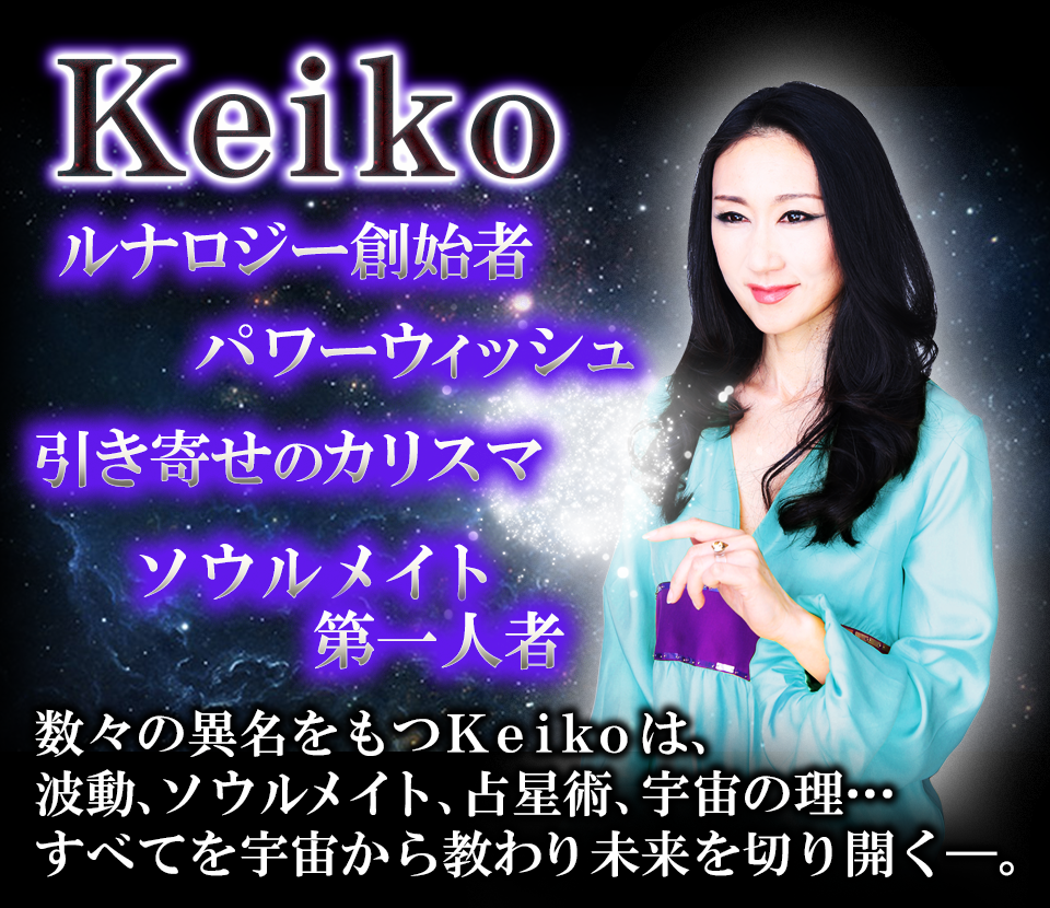 Keiko　ルナロジー創始者　パワーウィッシュ　引き寄せのカリスマ　ソウルメイト第一人者　数々の異名を持つKeikoは、波動、ソウルメイト、占星術、宇宙の理…すべてを宇宙から教わり未来を切り開く−。