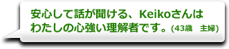 安心して話が聞ける、Keikoさんはわたしの心強い理解者です。　(43歳　主婦)