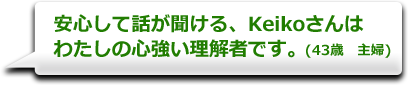 安心して話が聞ける、Keikoさんはわたしの心強い理解者です。　(43歳　主婦)