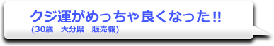 クジ運がめっちゃ良くなった!!　(30歳　大分県　販売職)