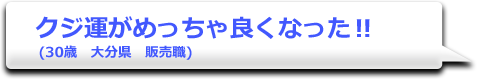 クジ運がめっちゃ良くなった!!　(30歳　大分県　販売職)