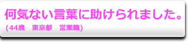 何気ない言葉に助けられました。　(44歳　東京都　営業職)