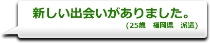 新しい出会いがありました。　(25歳　福岡県　派遣)