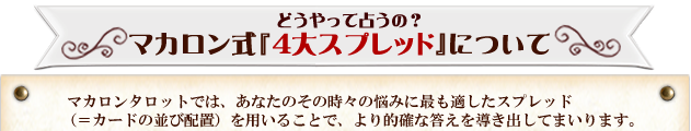 どうやって占うの？マカロン式『4大スプレッド』について　マカロンタロットでは、あなたのその時々の悩みに最も適したスプレッド（＝カードの並び配置）を用いることで、より的確な答えを導き出してまいります。