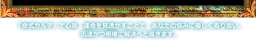 「命式カルテ」で心奥・運命を見透かすことで、あなたの悩みに優しく寄り添い、迅速かつ明確に解決へと導きます。