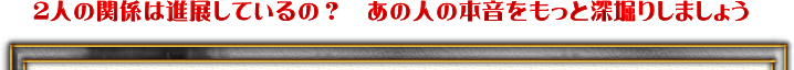 2人の関係は進展しているの？　あの人の本音をもっと深堀りしてみましょう