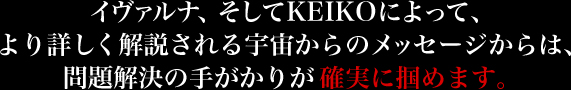 イヴァルナ、そしてKEIKOによって、より詳しく解説される宇宙からのメッセージからは、問題解決の手がかりが確実に掴めます。