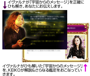 イヴァルナが「宇宙からのメッセージ」を正確にひも解き、あなたにお伝えします。イヴァルナがひも解いた「宇宙からのメッセージ」を、KEIKOが解説&さらなる鑑定をおこなっていきます。