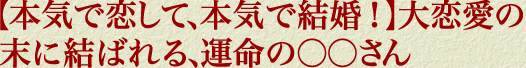【本気で恋して、本気で結婚！】大恋愛の末に結ばれる、運命の○○さん