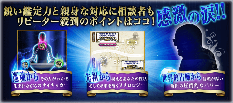 鋭い鑑定力と親身な対応に相談者も感涙の涙!! リピーター殺到のポイントはココ! 巡魂からその人がわかるうまれながらのサイキッカー 先祖から視えるあなたの性状そして未来を導くヌメロロジー 世界的占師から信頼が厚い角田の圧倒的なパワー 鋭い鑑定力と親身な対応に相談者も感涙の涙!! リピーター殺到のポイントはココ! 巡魂からその人がわかる生まれながらのサイキッカー 先祖から視えるあなたの性状そして未来を導くヌメロロジー 世界的占師から信頼が厚い角田の圧倒的なパワー