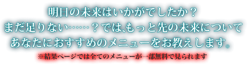 明日の未来はいかがでしたか？　まだ足りない……？　では、もっと先の未来についてあなたにおすすめのメニューをお教えします。※結果ページでは全てのメニューが一部無料で見られます