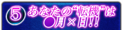 5 あなたの“転機”は●月×日！！